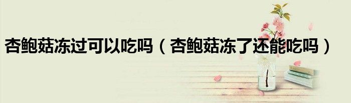 杏鲍菇冻过可以吃吗（杏鲍菇冻了还能吃吗）