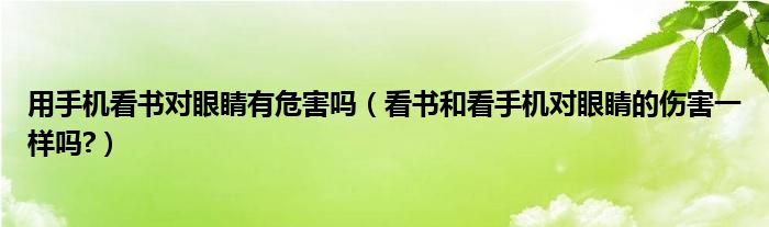 用手机看书对眼睛有危害吗（看书和看手机对眼睛的伤害一样吗?）