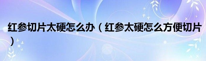 红参切片太硬怎么办（红参太硬怎么方便切片）