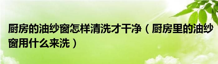 厨房的油纱窗怎样清洗才干净（厨房里的油纱窗用什么来洗）