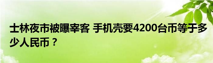 士林夜市被曝宰客 手机壳要4200台币等于多少人民币？