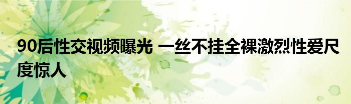 90后性交视频曝光 一丝不挂全裸激烈性爱尺度惊人