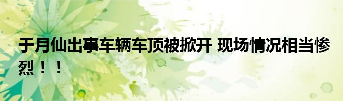 于月仙出事车辆车顶被掀开 现场情况相当惨烈！！