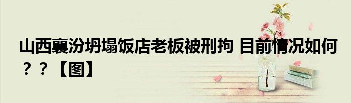 山西襄汾坍塌饭店老板被刑拘 目前情况如何？？【图】
