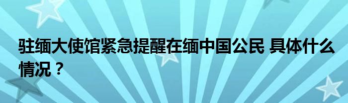 驻缅大使馆紧急提醒在缅中国公民 具体什么情况？