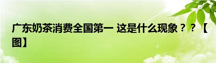 广东奶茶消费全国第一 这是什么现象？？【图】