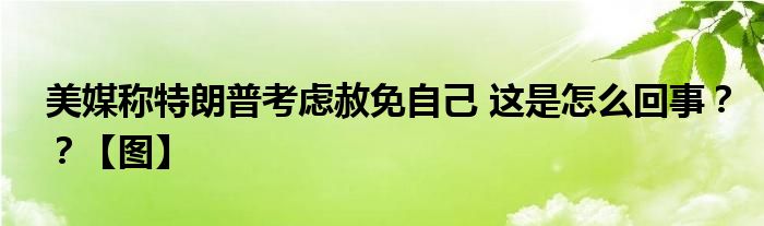 美媒称特朗普考虑赦免自己 这是怎么回事？？【图】