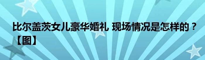 比尔盖茨女儿豪华婚礼 现场情况是怎样的？【图】