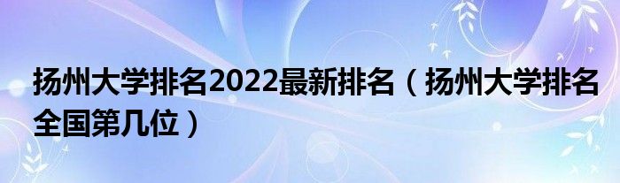 扬州大学排名2022最新排名（扬州大学排名全国第几位）