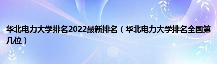 华北电力大学排名2022最新排名（华北电力大学排名全国第几位）