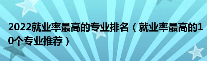 2022就业率最高的专业排名（就业率最高的10个专业推荐）