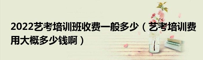 2022艺考培训班收费一般多少（艺考培训费用大概多少钱啊）
