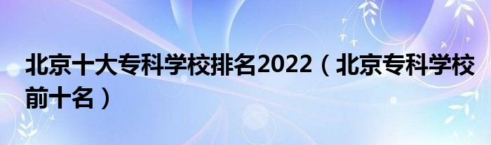 北京十大专科学校排名2022（北京专科学校前十名）
