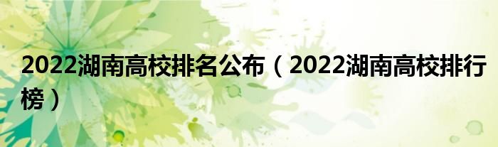 2022湖南高校排名公布（2022湖南高校排行榜）