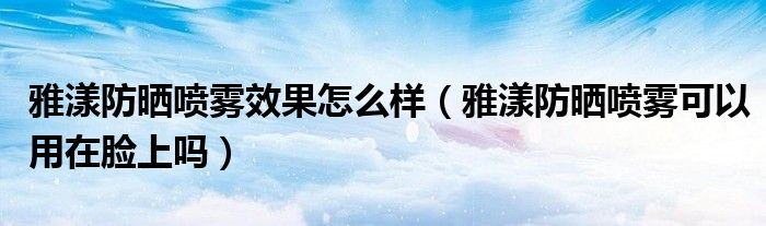 雅漾防晒喷雾效果怎么样（雅漾防晒喷雾可以用在脸上吗）