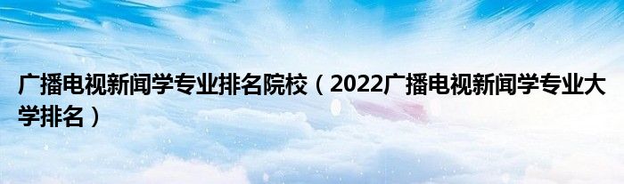 广播电视新闻学专业排名院校（2022广播电视新闻学专业大学排名）