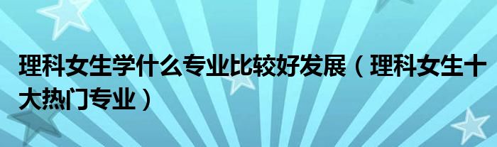 理科女生学什么专业比较好发展（理科女生十大热门专业）