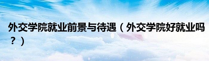 外交学院就业前景与待遇（外交学院好就业吗？）