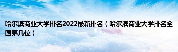 哈尔滨商业大学排名2022最新排名（哈尔滨商业大学排名全国第几位）