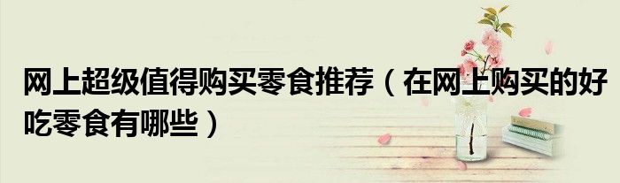网上超级值得购买零食推荐（在网上购买的好吃零食有哪些）