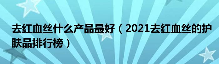 去红血丝什么产品最好（2021去红血丝的护肤品排行榜）