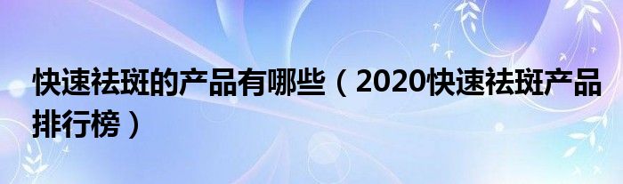 快速祛斑的产品有哪些（2020快速祛斑产品排行榜）