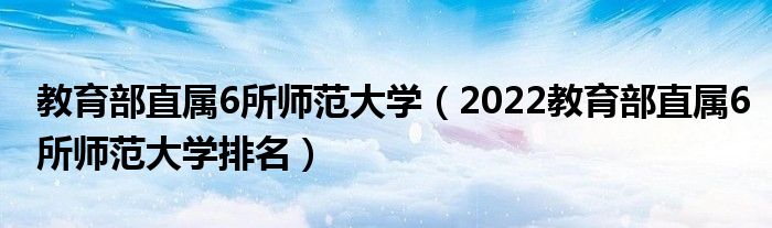 教育部直属6所师范大学（2022教育部直属6所师范大学排名）