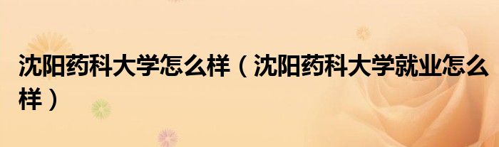 沈阳药科大学怎么样（沈阳药科大学就业怎么样）
