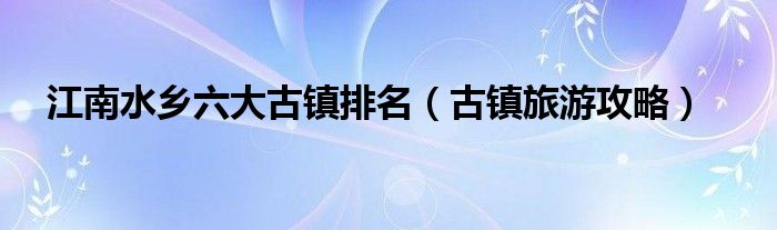 江南水乡六大古镇排名（古镇旅游攻略）
