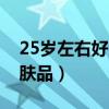 25岁左右好用护肤品榜单（25岁女生必备护肤品）