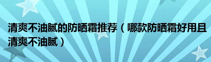 清爽不油腻的防晒霜推荐（哪款防晒霜好用且清爽不油腻）