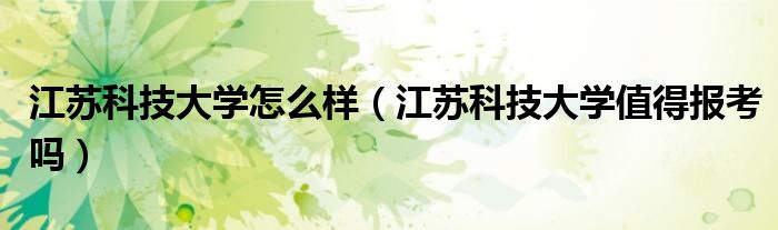 江苏科技大学怎么样（江苏科技大学值得报考吗）