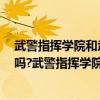 武警指挥学院和武警警官学院（武警指挥学院是211或985吗?武警指挥学院怎么样）