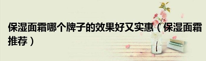 保湿面霜哪个牌子的效果好又实惠（保湿面霜推荐）