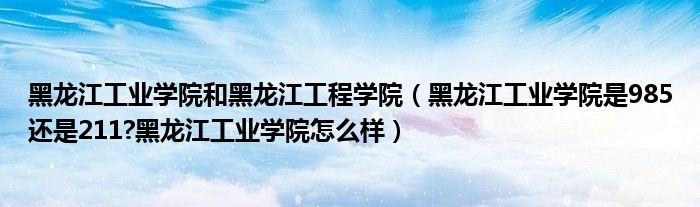 黑龙江工业学院和黑龙江工程学院（黑龙江工业学院是985还是211?黑龙江工业学院怎么样）