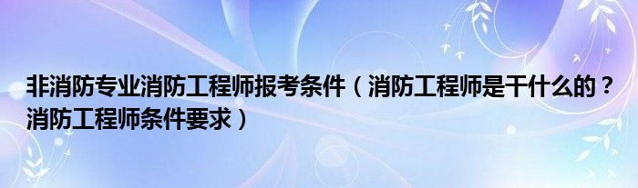 非消防专业消防工程师报考条件（消防工程师是干什么的？消防工程师条件要求）