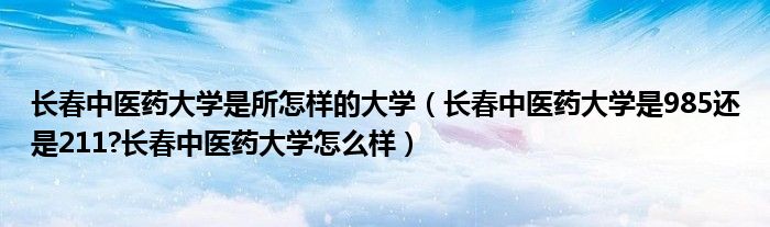 长春中医药大学是所怎样的大学（长春中医药大学是985还是211?长春中医药大学怎么样）
