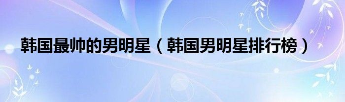 韩国最帅的男明星（韩国男明星排行榜）