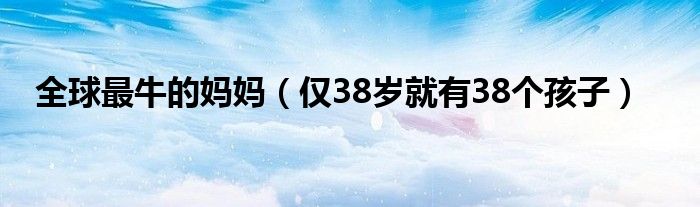 全球最牛的妈妈（仅38岁就有38个孩子）