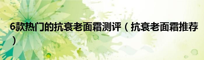 6款热门的抗衰老面霜测评（抗衰老面霜推荐）