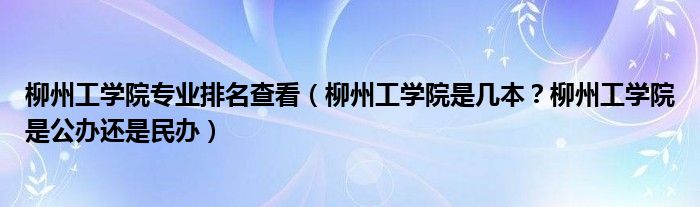 柳州工学院专业排名查看（柳州工学院是几本？柳州工学院是公办还是民办）
