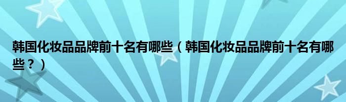 韩国化妆品品牌前十名有哪些（韩国化妆品品牌前十名有哪些？）