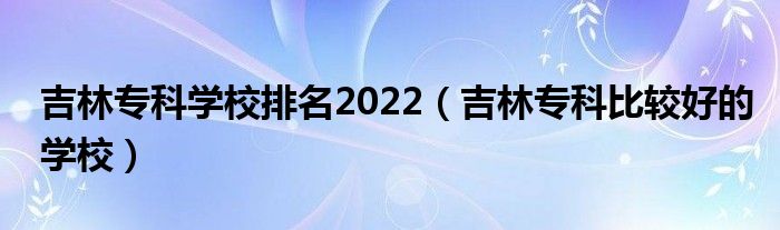 吉林专科学校排名2022（吉林专科比较好的学校）