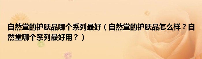 自然堂的护肤品哪个系列最好（自然堂的护肤品怎么样？自然堂哪个系列最好用？）