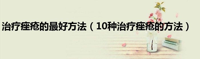 治疗痤疮的最好方法（10种治疗痤疮的方法）