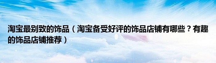 淘宝最别致的饰品（淘宝备受好评的饰品店铺有哪些？有趣的饰品店铺推荐）