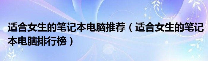 适合女生的笔记本电脑推荐（适合女生的笔记本电脑排行榜）