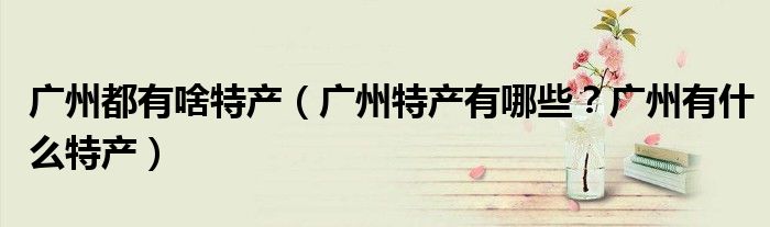 广州都有啥特产（广州特产有哪些？广州有什么特产）