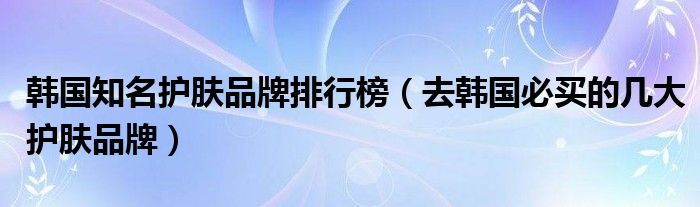 韩国知名护肤品牌排行榜（去韩国必买的几大护肤品牌）