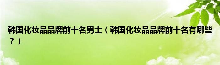 韩国化妆品品牌前十名男士（韩国化妆品品牌前十名有哪些？）